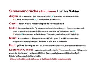 Sinneseindrücke stimulieren Lust im Gehirn
Augen: Licht stimuliert, opt. Signale erregen, M onanieren vor Internet-Porno
    F: 1.Blick auf Augen des M, 2. auf Po als Scharfmacher

Ohren: Töne, Musik, Flüstern regen im Verliebtsein an
Nase: Geruch entscheidet Partnerwahl: „sich riechen können“;           Nasenscheidewand
    vorn erschnüffelt Lockstoffe Pheromone (stimulieren Testosteron bei M)
    F lehnen M-Schweiß an unfruchtbaren Tagen ab; Riechstörung bei Alzheimer

Mund: Küssen tauscht Pheromone aus  Endorphine ↑, stärkt Immunsystem,
    Zungenkuß überträgt Herpes, Hepatitis B, evtl. HIV + Bakterien

Haut: größtes Lustorgan mit 5 Mill. Sinneszellen für Zärtlichkeit, Exsiccose stört Sensibilität
Lustorgan Gehirn:             Hypothalamus bildet Oxytocin, F kommen eher zum Höhepunkt,

wenn sie sich begehrt + entspannt fühlen, Bewusstsein kurz getrübt (kleiner Tod),
Stirnhirn (Gewissen) nicht mehr aktiv
 Stirnhirn-Schädigung bei Demenz o. Schlaganfall stört Impulskontrolle
 