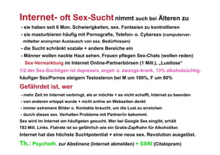 Internet- oft Sex-Sucht nimmt auch bei Älteren zu
- sie haben seit 6 Mon. Schwierigkeiten, sex. Fantasien zu kontrollieren
- sie masturbieren häufig mit Pornografie, Telefon- o. Cybersex (computerver-
 mittelter anonymer Austausch von sex. Bedürfnissen)
- die Sucht schränkt soziale + andere Bereiche ein
- Männer wollen nackte Haut sehen, Frauen pflegen Sex-Chats (wollen reden)
  Sex-Vermarktung im Internet Online-Partnerbörsen (1 Mill.), „Lustlose“
1/2 der Sex-Süchtigen ist depressiv, angst- o. zwangs-krank, 13% alkoholsüchtig.
häufiger Sex/Pornos steigern Testosteron bei M um 100%, F um 80%
Gefährdet ist, wer
- mehr Zeit im Internet verbringt, als er möchte + es nicht schafft, Internet zu beenden
- von anderen ertappt wurde + nicht online an Webseiten denkt
- immer extremere Bilder o. Kontakte braucht, um die Lust zu erreichen
- durch dieses sex. Verhalten Probleme mit Partner/in bekommt.
Sex wird im Internet am häufigsten gesucht. Wer bei Google Sex eingibt, erhält
783 Mill. Links. Flatrate ist so gefährlich wie ein Gratis-Zapfhahn für Alkoholiker.
Internet hat das höchste Suchtpotential + eine neue sex. Revolution ausgelöst.
Th.: Psychoth. zur Abstinenz (Internet abmelden) + SSRI (Citalopram)
 
