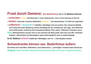 Frust durch Demenz: Sex Bedürfnisse im I.+ II. Stadium können
- schwinden: Ehefrau darf dementen M nicht missbrauchen, wenn er kein Interesse an Sex hat
- bleiben: Demenzkr. brauchen Zärtlichkeit, Demenzkr. F oft unberechenbar M fühlt sich angewidert
- aufflackern: * demente M >F entblößen, befriedigen sich aus emotion. Not, verkennen Realität
  aus Freude über posit. Beziehung, deuten Intimpflege als sex. Annäherung fehl; aggr., wenn Wünsche
  nicht erfüllt werden, enthemmt durch Impulskontrollstörg: Pick, vaskul. >Alzheimer, Piracetam, Axura
Pfleg. fehlinterpretieren sexuell, wenn er sich zwischen die Beine greift, statt muss zum WC, verhindern
  Erektion + Masturbation mit Neuroleptika, haben Aufsichtspflicht, wenn er andere belästigt

Im III. Stadium erlischt meist sex. Verlangen, weil 1/3 – ½ Neuroleptika erhalten


Schwerkranke können sex. Bedürfnisse äußern
Sie sehnen sich nach Nähe, Zärtlichkeit („noch liebenswert“); „schmutzige“ Fantasien lösen Schuld aus
Umgang: Partner darf Bett-an-Bett übernachten (Türschild „bitte nicht stören“), Gespräche anbieten
 