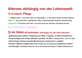 Altersex abhängig von der Lebenswelt:
1) in häusl. Pflege
- F pflegt kranken M nicht intim, wenn sie vergewaltigt w. , er Sex fordert, Kinder den Vater ablehnen
- für alte F sind verheiratete + gleichgeschl. Pfleg. vertrauenswürdiger, Ehefrauen oft eifersüchtig
- pflegender M lehnt Sex mit kranker F ab, wenn sie ihn sex. frustrierte, Inkontinenz benutzt

2) in Kliniken verboten
3) im Heim oft behindert, abhängig von der Heim-Struktur:
- ghettoisierendes Leitbild + Einstellung von Pfleg. + Angehör.; es fehlen Einzelzimmer
- Heime enteignen den Körper öffentlich, weil Bew. nie allein + unbeobachtet s., wenn Tür offen
- Heimverträge erwähnen sexuelle Beziehung als unerwünscht o. unsittlich
- fürchten Träger/HL Imageverlust, wenn Prostituierte, Sex-Assistentin zugelassen werden?
- verschweigen, verdrängen Heime Sex., da es als beschämend erlebt w.? Pflege schließe Sex aus
 