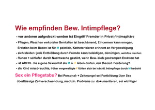Wie empfinden Bew. Intimpflege?
- vor anderen aufgedeckt werden ist Eingriff Fremder in Privat-/Intimsphäre
- Pflegen, Waschen verkoteter Genitalien ist beschämend, Eincremen kann erregen,
 Erektion beim Baden ist für M peinlich, Katheterisieren erinnert an Vergewaltigung
- sich kleiden: jede Entblößung durch Fremde kann beleidigen, demütigen, wehrlos machen
- Ruhen + schlafen durch Nachtwache gestört, wenn Bew. bloß gestrampelt Erektion hat
- ist ABEDL die eigene Sexualität als M o. F leben dürfen, nur theoret. Forderung?
- als Kind missbrauchte, früher vergewaltigte F fühlen sich bei nächtl. Intimpflege durch M bedroht

Sex ein Pflegetabu? Bei Personal- + Zeitmangel sei Fortbildung über Sex
 überflüssige Zeitverschwendung, medizin. Probleme zu dokumentieren, sei wichtiger
 