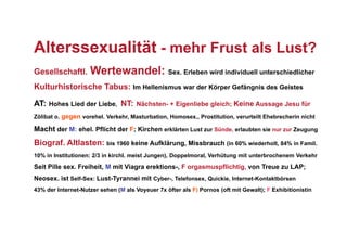Alterssexualität - mehr Frust als Lust?
Gesellschaftl.      Wertewandel: Sex. Erleben wird individuell unterschiedlicher
Kulturhistorische Tabus: Im Hellenismus war der Körper Gefängnis des Geistes

AT: Hohes Lied der Liebe, NT: Nächsten- + Eigenliebe gleich; Keine Aussage Jesu für
Zölibat o. gegen vorehel. Verkehr, Masturbation, Homosex., Prostitution, verurteilt Ehebrecherin nicht

Macht der M: ehel. Pflicht der F; Kirchen erklärten Lust zur Sünde, erlaubten sie nur zur Zeugung
Biograf. Altlasten: bis 1960 keine Aufklärung, Missbrauch (in 60% wiederholt, 84% in Famil.
10% in Institutionen: 2/3 in kirchl. meist Jungen), Doppelmoral, Verhütung mit unterbrochenem Verkehr

Seit Pille sex. Freiheit, M mit Viagra erektions-, F orgasmuspflichtig, von Treue zu LAP;
Neosex. ist Self-Sex: Lust-Tyrannei mit Cyber-, Telefonsex, Quickie, Internet-Kontaktbörsen
43% der Internet-Nutzer sehen (M als Voyeuer 7x öfter als F) Pornos (oft mit Gewalt); F Exhibitionistin
 
