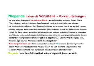 Pflegende              haben oft        Vorurteile = Vorverurteilungen
- sie beurteilen Sex Älterer nach eigener Moral + Vorstellung von lustloser Oma + Eltern
- Pfleg. glauben, sich im intimsten Beruf asexuell + mütterlich aufopfern zu müssen
- sie entsexualisieren Pflege: für Pflegebedürftige sei Sex schädlich, moral. verwerflich (Sünde),
 anstößig, gegen die Natur, ein zu verschweigendes Tabu: sie sollten sich bei sex. Bedürfnissen schämen,
- 10-20% der Bew. stören: entblößen, befriedigen sich vor anderen, belästigen Pflegende o. verstecken
 sex. Wünsche hinter genitalem Juckreiz, Süßigkeiten; sex. aktive Alte seien psychisch gestört o. dement
- Sex fördere Resignation: nicht mehr potent o. begehrt, teure Last für Angehörige zu sein,
 denen es egal sei, wie Ältere ohne Zärtlichkeit vegetieren
- Wann fange Alterssex. an? Wenn F unfruchtbar, unattraktiv + M impotente Schürzenjäger werden
- Sex im Alter sei selbst bestimmte Privatsache, in die sich niemand einzumischen hat
 o. Sex im Alter sei Pflicht, weil nur sexuell Aktive zufrieden altern könnten?

Pflegende brauchen Selbstreflexion über eigene Scham + Abwehr
 