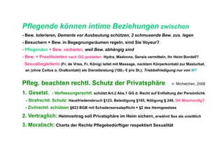 Pflegende können intime Beziehungen zwischen
- Bew. tolerieren, Demente vor Ausbeutung schützen, 2 schmusende Bew. zus. legen
- Besuchern + Bew. in Begegnungsräumen regeln, sind Sie Voyeur?
- Pflegenden + Bew. verbieten, weil Bew. abhängig sind
- Bew. + Prostituierten nach GG gestatten: Hydra, Madonna, Sensis vermitteln, Ihr Heim Bordell?
 Sexualbegleiterin (Fr. de Vries, Fr. König) leitet mit Massage, nacktem Körperkontakt zur Masturbat.
 an (ohne Coitus o. Oralkontakt) als Dienstleistung (100,- € pro St.); Triebbefriedigung nur von M?


Pfleg. beachten rechtl. Schutz der Privatsphäre                                     n. Michelchen, 2008

1.  Gesetzl. - Verfassungsrechtl. schützt Art.2 Abs.1 GG d. Recht auf Entfaltung der Persönlichk
 - Strafrechtl. Schutz: Hausfriedensbruch §123, Beleidigung §185, Nötigung § 240, DK Misshandlg?
 - Zivilrechtl. schützen §823 BGB mit Schadensersatzpflicht + §2 des Heimgesetzes

2. Vertraglich: Heimvertrag soll Privatsphäre im Heim sichern, erwähnt Sex als unsittlich
3. Moralisch: Charta der Rechte Pflegebedürftiger respektiert Sexualität
 