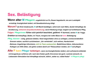 Sex. Belästigung
Wenn alter M Pflegerin ungebührlich an Po, Busen begrabscht, sie zum Lustobjekt
 erniedrigt, Anzüglichkeit äußert, mit Gewaltandrohung nötigt

Warum? als Kind missbraucht, M will Macht bestätigen, sehnt sich nach Nähe, deutet Intimpflege als
 Annäherung, enthemmt (Impulskontrollstörung), durch Kleidung erregt; reagiert auf einfühlsame Pfleg.
Folgen: Pflegerinnen fühlen sich peinlich beschämt, gelähmt  burnout, werten M ab aggr.
Erektion bei Intimpflege, Baden, im Traum, morgens bei voller Blase ist keine Belästigung
Pfleg. können - ruhig, gelassen bleiben, Hand wegschieben ohne zu schlagen, unmissverständlich
  Grenzen setzen, sachlich zurückweisen: „bin verheiratet“, sich wehren, Handschuhe!
 - Betreuer, Angehörige informieren, sich im Team austauschen, Bedürfnisse klären, dokumentieren
  Kollegen um Hilfe bitten, wie gehen andere damit um? Reizauslöser meiden, ein M soll pflegen

Alte F kann Pfleger belästigen, wenn sie Anzüglichkeiten äußert, sich aufreizend entkleidet
 mit Zungenkuss verführen will, nach dem Hoden greift, Eincremen bei genit. Juckreiz wünscht, im
 Liebeswahn Stimulation bei Intimpflege wünscht, stöhnt „weiter so, rubbel fester“  Pflegerin pflegt
 