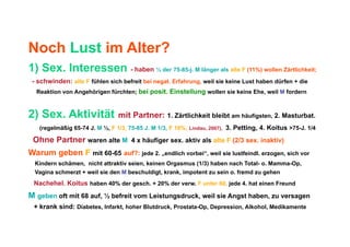 Noch Lust im Alter?
1) Sex. Interessen - haben ½ der 75-85-j. M länger als alte F (11%) wollen Zärtlichkeit;
 - schwinden: alte F fühlen sich befreit bei negat. Erfahrung, weil sie keine Lust haben dürfen + die
  Reaktion von Angehörigen fürchten; bei posit. Einstellung wollen sie keine Ehe, weil M fordern



2) Sex. Aktivität               mit Partner: 1. Zärtlichkeit bleibt am häufigsten, 2. Masturbat.
   (regelmäßig 65-74 J. M ½, F 1/3, 75-85 J. M 1/3, F 16%, Lindau, 2007), 3. Petting, 4. Koitus >75-J. 1/4

 Ohne Partner waren alte M 4 x häufiger sex. aktiv als alte F (2/3 sex. inaktiv)
Warum geben F mit 60-65 auf?: jede 2. „endlich vorbei“, weil sie lustfeindl. erzogen, sich vor
  Kindern schämen, nicht attraktiv seien, keinen Orgasmus (1/3) haben nach Total- o. Mamma-Op,
  Vagina schmerzt + weil sie den M beschuldigt, krank, impotent zu sein o. fremd zu gehen
 Nachehel. Koitus haben 40% der gesch. + 20% der verw. F unter 60, jede 4. hat einen Freund
M geben oft mit 68 auf, ½ befreit vom Leistungsdruck, weil sie Angst haben, zu versagen
 + krank sind: Diabetes, Infarkt, hoher Blutdruck, Prostata-Op, Depression, Alkohol, Medikamente
 