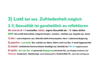 3) Lust bei sex. Zufriedenheit möglich
3.1) Sexualität ist ganzheitlich zu reflektieren
Wir sind als M + F erschaffen, ABEDL: eigene Sexualität als F, M leben dürfen
WHO: Sex erhält Gesundheit, integriert körperl., emotion., intellekt.,soz. Aspekte sex. Seins

1)  bio-: Lust entspannt: sex. Aktivität stärkt Immunsystem, Herz + Lebensverlängerung
2) psycho-: Lust bleibt, Sex. schützt vor Altern, Altern nicht vor Sex  senkt Aggressivität
3) sozial: verleiblichte Kommunikation bestätigt soz. Identität als F/M: bin begehrenswert
4) spirit.: Sinn der Sex. ist personale Begegnung mit einem Du, aus Hingabe erwächst Lust
Theorien: Austausch-, Beziehungs- (noch liebenswert?), Kontinuitäts-Th., wenn Sex wichtig war
 
