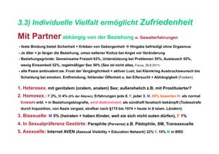 3.3) Individuelle Vielfalt ermöglicht Zufriedenheit
Mit Partner abhängig von der Beziehung o. Gewalterfahrungen
- feste Bindung bietet Sicherheit + Erleben von Geborgenheit  Hingabe befriedigt ohne Orgasmus
- Je älter + je länger die Beziehung, umso seltener Koitus bei Angst vor Veränderung
- Beziehungsgründe: Gemeinsame Freizeit 63%, Unterstützung bei Problemen 55%, Austausch 55%,
 wenig Einsamkeit 52%, regelmäßiger Sex 50% (Sex ist nicht alles, Focus, 29.8.2011)
- alte Paare ambivalent zw. Frust der Vergänglichkeit + aktiver Lust; bei Kleinkrieg Ausbruchswunsch bis
 Scheidung bei emotion. Entfremdung, fehlender Offenheit o. bei Eifersucht + Abhängigkeit (Fooken)


1. Heterosex. mit genitalem (oralem, analem) Sex; außerehelich z.B. mit Prostituierter?
2. Homosex.: F 2%, M 4% (6% der Älteren), Erfahrungen jede 8. F, jeder 3. M, 65% bewerten H. als normal
 Entsteht erbl. + in Beziehungsbiografie, wird diskriminiert; als sündhaft fanatisch bekämpft (Todesstrafe
 durch Inquisition, von Nazis vergast, strafbar nach §175 bis 1974 + heute in 8 islam. Ländern)

3. Bisexuelle: M 5% (heiraten + haben Kinder, weil sie sich nicht outen dürfen), F 1%
4. In Sexualpräferenz Gestörte: Paraphile (Perverse) z.B. Pädophile, SM, Transsexuelle
5. Asexuelle: Internet AVEN (Asexual Visibility + Education Network) 32% F, 10% M in BRD
 