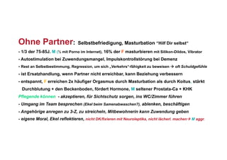 Ohne Partner:                   Selbstbefriedigung, Masturbation “Hilf Dir selbst“
- 1/3 der 75-85J. M (½ mit Porno im Internet), 16% der F masturbieren mit Silikon-Dildos, Vibrator
- Autostimulation bei Zuwendungsmangel, Impulskontrollstörung bei Demenz
- Rest an Selbstbestimmung, Regression, um sich „Verkehrs“-fähigkeit zu beweisen  oft Schuldgefühle
- ist Ersatzhandlung, wenn Partner nicht erreichbar, kann Beziehung verbessern
- entspannt, F erreichen 2x häufiger Orgasmus durch Masturbation als durch Koitus, stärkt
 Durchblutung + den Beckenboden, fördert Hormone, M seltener Prostata-Ca + KHK
Pflegende können - akzeptieren, für Sichtschutz sorgen, ins WC/Zimmer führen
- Umgang im Team besprechen (Ekel beim Samenabwaschen?), ablenken, beschäftigen
- Angehörige anregen zu 3-Z, zu streicheln, Mitbewohnerin kann Zuwendung geben
- eigene Moral, Ekel reflektieren, nicht DK/fixieren mit Neuroleptika, nicht lächerl. machen M aggr.
 