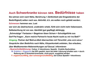 Auch Schwerkranke können sex.                       Bedürfnisse haben
Sie sehnen sich nach Nähe, Berührung + Zärtlichkeit (als Eingeständnis der
Bedürftigkeit) selten nach sex. Aktivität; d.h. sie wollen noch geliebt werden;
Schmerzen hemmen sex. Lust
wer sich als übelriechend, unattraktiv erlebt, fühlt sich nicht mehr liebenswert,
Selbstachtung ist von sex. Identität (gut gepflegt) abhängig
„Schmutzige“ Fantasien + Begehren lösen Scham + Schuldgefühle aus
Darf Pat fragen: „Kann mein/e Partner/in heute Nacht nackt zu mir ins Bett?“
Umgang: Partner darf Bett-an-Bett übernachten mit Türschild „bitte nicht stören“
Gespräche über Bedürfnis nach Nähe, Körperkontakt anbieten, Sex erlauben,
über Medikamenten-Nebenwirkungen auf Sexual. informieren
- Querschnittslähmung: Coitus  Inkontinenz, Spastik; Erektile Dysfunktion
  M: Erektion + Orgasmus bei 95% gestört, kann bei tiefer Lähmung erhalten sein + durch
     Reibung der O´Schenkel-Innenseite, nicht psych. ausgelöst werden
  F: orgasmusunfähig, aber schwangerschaftsfähig, bei Coitus Spastik + Inkontinenz
 