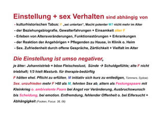 Einstellung + sex Verhalten sind abhängig von
- kulturhistorischen Tabus: F „sei untertan“, Macht potenter M? nicht mehr im Alter
- der Beziehungsbiografie, Gewalterfahrungen + Einsamkeit alter F
- Erleben von Altersveränderungen, Funktionsstörungen + Erkrankungen
- der Reaktion der Angehörigen + Pflegenden zu Hause, in Klinik o. Heim
- Sex. Zufriedenheit durch offene Gespräche, Zärtlichkeit + Vielfalt im Alter


Die Einstellung ist umso negativer,
je älter: Johannistrieb = böse Fleischeslust, Sünde  Schuldgefühle; alte F nicht
triebhaft; 1/3 hielt Masturb. für therapie-bedürftig
F hätten ehel. Pflicht zu erfüllen, M initiativ sich kurz zu entledigen, Tümmers, Sydow).
Sex. unzufrieden mehr F >60 als M, lehnten Sex ab, altern als Festungspaare mit
Kleinkrieg o. ambivalente Paare bei Angst vor Veränderung, Ausbruchswunsch
bis Scheidung, bei emotion. Entfremdung, fehlender Offenheit o. bei Eifersucht +
Abhängigkeit (Fooken, Focus   38, 06)
 