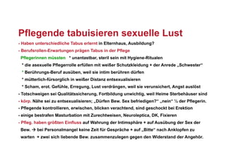 Pflegende tabuisieren sexuelle Lust
- Haben unterschiedliche Tabus erlernt in Elternhaus, Ausbildung?
- Berufsrollen-Erwartungen prägen Tabus in der Pflege
 Pflegerinnen müssten * unantastbar, steril sein mit Hygiene-Ritualen
 * die asexuelle Pflegerrolle erfüllen mit weißer Schutzkleidung + der Anrede „Schwester“
 * Berührungs-Beruf ausüben, weil sie intim berühren dürfen
 * mütterlich-fürsorglich in weißer Distanz entsexualisieren
 * Scham, erot. Gefühle, Erregung, Lust verdrängen, weil sie verunsichert, Angst auslöst
- Totschweigen sei Qualitätssicherung, Fortbildung unwichtig, weil Heime Sterbehäuser sind
- körp. Nähe sei zu entsexualisieren; „Dürfen Bew. Sex befriedigen?“ „nein“ ½ der Pflegerin.
- Pflegende kontrollieren, erwischen, blicken verachtend, sind geschockt bei Erektion
- einige bestrafen Masturbation mit Zurechtweisen, Neuroleptica, DK, Fixieren
- Pfleg. haben größten Einfluss auf Wahrung der Intimsphäre + auf Ausübung der Sex der
 Bew.  bei Personalmangel keine Zeit für Gespräche + auf „Bitte“ nach Anklopfen zu
 warten + zwei sich liebende Bew. zusammenzulegen gegen den Widerstand der Angehör.
 