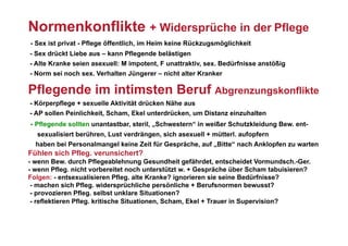 Normenkonflikte + Widersprüche in der Pflege
- Sex ist privat - Pflege öffentlich, im Heim keine Rückzugsmöglichkeit
- Sex drückt Liebe aus – kann Pflegende belästigen
- Alte Kranke seien asexuell: M impotent, F unattraktiv, sex. Bedürfnisse anstößig
- Norm sei noch sex. Verhalten Jüngerer – nicht alter Kranker

Pflegende im intimsten Beruf Abgrenzungskonflikte
- Körperpflege + sexuelle Aktivität drücken Nähe aus
- AP sollen Peinlichkeit, Scham, Ekel unterdrücken, um Distanz einzuhalten
- Pflegende sollten unantastbar, steril, „Schwestern“ in weißer Schutzkleidung Bew. ent-
  sexualisiert berühren, Lust verdrängen, sich asexuell + mütterl. aufopfern
  haben bei Personalmangel keine Zeit für Gespräche, auf „Bitte“ nach Anklopfen zu warten
Fühlen sich Pfleg. verunsichert?
- wenn Bew. durch Pflegeablehnung Gesundheit gefährdet, entscheidet Vormundsch.-Ger.
- wenn Pfleg. nicht vorbereitet noch unterstützt w. + Gespräche über Scham tabuisieren?
Folgen: - entsexualisieren Pfleg. alte Kranke? ignorieren sie seine Bedürfnisse?
 - machen sich Pfleg. widersprüchliche persönliche + Berufsnormen bewusst?
 - provozieren Pfleg. selbst unklare Situationen?
 - reflektieren Pfleg. kritische Situationen, Scham, Ekel + Trauer in Supervision?
 