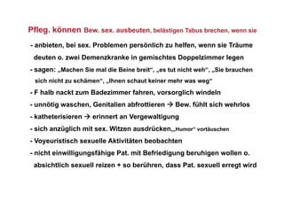 Pfleg. können Bew. sex. ausbeuten, belästigen Tabus brechen, wenn sie
- anbieten, bei sex. Problemen persönlich zu helfen, wenn sie Träume
 deuten o. zwei Demenzkranke in gemischtes Doppelzimmer legen
- sagen: „Machen Sie mal die Beine breit“, „es tut nicht weh“, „Sie brauchen
  sich nicht zu schämen“, „Ihnen schaut keiner mehr was weg“
- F halb nackt zum Badezimmer fahren, vorsorglich windeln
- unnötig waschen, Genitalien abfrottieren  Bew. fühlt sich wehrlos
- katheterisieren  erinnert an Vergewaltigung
- sich anzüglich mit sex. Witzen ausdrücken,„Humor“ vortäuschen
- Voyeuristisch sexuelle Aktivitäten beobachten
- nicht einwilligungsfähige Pat. mit Befriedigung beruhigen wollen o.
 absichtlich sexuell reizen + so berühren, dass Pat. sexuell erregt wird
 
