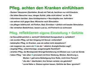 Pfleg. achten den Kranken einfühlsam
- Decken Tabuzonen (Genitalien, Brust) mit Takt ab, berühren nur mit Erlaubnis
- Sie bitten Besucher raus, hängen Schild „bitte nicht stören“ an die Tür
- informieren darüber, dass Antidepressiva + Neuroleptika sex. behindern
- sie wehren sich gegen Bew.-Wünsche nach Stimulation
- sie pflegen leibfreundl. mit Parfum, Bad, Einreiben + zärtlich mit basaler Stimulation
- Sie verstehen Bedürfnisse, lassen Lust zu, mit Partner/in zu schmusen


Pfleg. reflektieren eigene Einstellung + Gefühle
- Ist Sexualität peinlich o. wertvoll? Zärtlichkeit therapeutisch o. schädlich?
- wie wurden Pfleg. auf den Umgang mit Sexual. vorbereitet?
- bekämpfen Pfleg. im Kranken, was sie selbst nicht akzeptieren?
- wie reagieren sie, wenn ein M sie als F ablehnt, Anzüglichkeiten sagt?
- ängstigt Pfleg. unbarmherzige, ausgemergelte Nacktheit?
- strahlen Pfleg. als Moralapostel Strenge/Verbitterung mit Blicken aus: Lust sei Sünde
- haben Pfleg. * den alten M provoziert mit Ihrer Kleidung, Blicken, Berührung o.
                Worten + galt seine Belästigung ihrer Rolle, nicht ihrer Person?
               * die alte F überfordert, ihre Scham verletzt, sie gekränkt?
               * zuviel Nähe o. Distanz spüren lassen, Gefühle der Bew. ignoriert?
 