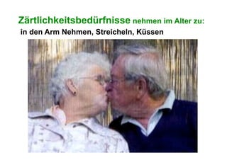 Zärtlichkeitsbedürfnisse nehmen im Alter zu:
in den Arm Nehmen, Streicheln, Küssen
 
