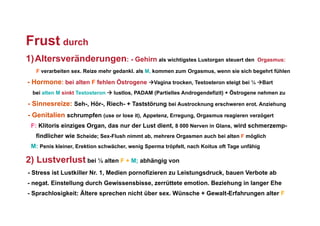 Frust durch
1)  Altersveränderungen: - Gehirn als wichtigstes Lustorgan steuert den                  Orgasmus:

   F verarbeiten sex. Reize mehr gedankl. als M, kommen zum Orgasmus, wenn sie sich begehrt fühlen

- Hormone: bei alten F fehlen Östrogene Vagina trocken, Testosteron steigt bei ¼ Bart
  bei alten M sinkt Testosteron  lustlos, PADAM (Partielles Androgendefizit) + Östrogene nehmen zu

- Sinnesreize: Seh-, Hör-, Riech- + Taststörung bei Austrocknung erschweren erot. Anziehung
- Genitalien schrumpfen (use or lose it), Appetenz, Erregung, Orgasmus reagieren verzögert
 F: Klitoris einziges Organ, das nur der Lust dient, 8 000 Nerven in Glans, wird schmerzemp-
   findlicher wie Scheide; Sex-Flush nimmt ab, mehrere Orgasmen auch bei alten F möglich
 M: Penis kleiner, Erektion schwächer, wenig Sperma tröpfelt, nach Koitus oft Tage unfähig

2) Lustverlust bei ½ alten F + M; abhängig von
- Stress ist Lustkiller Nr. 1, Medien pornofizieren zu Leistungsdruck, bauen Verbote ab
- negat. Einstellung durch Gewissensbisse, zerrüttete emotion. Beziehung in langer Ehe
- Sprachlosigkeit: Ältere sprechen nicht über sex. Wünsche + Gewalt-Erfahrungen alter F
 