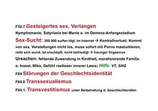 F52.7 Gesteigertes         sex. Verlangen
Nymphomanie, Satyriasis bei Manie o. im Demenz-Anfangsstadium

Sex-Sucht: 200 000 surfen tägl. im Internet  Kontrollverlust: Kommt
von sex. Vorstellungen nicht los, muss sofort mit Porno masturbieren,
reibt sich wund, ist erschöpft, nicht befriedigt  trauriger Orgasmus
Ursachen: fehlende Zuwendung in Kindheit, moralisierende Familie
o. Inzest, Miko, Gefühl rastloser innerer Leere; Hilfe: VT, SHG

F64 Störungen         der Geschlechtsidentität
F64.0 Transsexualismus

F64.1. Transvestitismus unter Beibehaltung d. Geschlechtsrollen
 