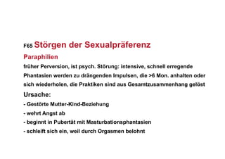 F65   Störgen der Sexualpräferenz
Paraphilien
früher Perversion, ist psych. Störung: intensive, schnell erregende
Phantasien werden zu drängenden Impulsen, die >6 Mon. anhalten oder
sich wiederholen, die Praktiken sind aus Gesamtzusammenhang gelöst
Ursache:
- Gestörte Mutter-Kind-Beziehung
- wehrt Angst ab
- beginnt in Pubertät mit Masturbationsphantasien
- schleift sich ein, weil durch Orgasmen belohnt
 