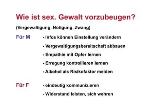 Wie ist sex. Gewalt vorzubeugen?
(Vergewaltigung, Nötigung, Zwang)

Für M      - Infos können Einstellung verändern
           - Vergewaltigungsbereitschaft abbauen
           - Empathie mit Opfer lernen
           - Erregung kontrollieren lernen
           - Alkohol als Risikofaktor meiden


Für F      - eindeutig kommunizieren
           - Widerstand leisten, sich wehren
 
