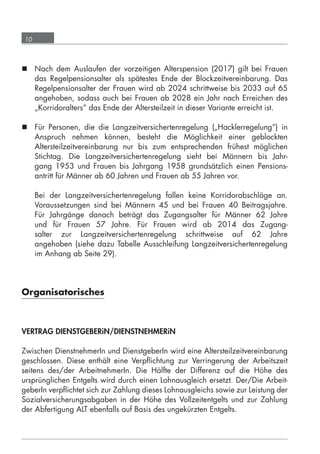 10



       Nach dem Auslaufen der vorzeitigen Alterspension (2017) gilt bei Frauen
        das Regelpensionsalter als spätestes Ende der Blockzeitvereinbarung. Das
        Regelpensionsalter der Frauen wird ab 2024 schrittweise bis 2033 auf 65
        angehoben, sodass auch bei Frauen ab 2028 ein Jahr nach Erreichen des
        „Korridoralters“ das Ende der Altersteilzeit in dieser Variante erreicht ist.

       Für Personen, die die Langzeitversichertenregelung („Hacklerregelung“) in
        Anspruch nehmen können, besteht die Möglichkeit einer geblockten
        Altersteilzeitvereinbarung nur bis zum entsprechenden frühest möglichen
        Stichtag. Die Langzeitversichertenregelung sieht bei Männern bis Jahr-
        gang 1953 und Frauen bis Jahrgang 1958 grundsätzlich einen Pensions-
        antritt für Männer ab 60 Jahren und Frauen ab 55 Jahren vor.

             Bei der Langzeitversichertenregelung fallen keine Korridorabschläge an.
             Voraussetzungen sind bei Männern 45 und bei Frauen 40 Beitragsjahre.
             Für Jahrgänge danach beträgt das Zugangsalter für Männer 62 Jahre
             und für Frauen 57 Jahre. Für Frauen wird ab 2014 das Zugang-
             salter zur Langzeitversichertenregelung schrittweise auf 62 Jahre
             angehoben (siehe dazu Tabelle Ausschleifung Langzeitversichertenregelung
             im Anhang ab Seite 29).




      Organisatorisches



      VERTRAG DIENSTGEBERiN/DIENSTNEHMERiN

      Zwischen DienstnehmerIn und DienstgeberIn wird eine Altersteilzeitvereinbarung
      geschlossen. Diese enthält eine Verpﬂichtung zur Verringerung der Arbeitszeit
      seitens des/der ArbeitnehmerIn. Die Hälfte der Differenz auf die Höhe des
      ursprünglichen Entgelts wird durch einen Lohnausgleich ersetzt. Der/Die Arbeit-
      geberIn verpﬂichtet sich zur Zahlung dieses Lohnausgleichs sowie zur Leistung der
      Sozialversicherungsabgaben in der Höhe des Vollzeitentgelts und zur Zahlung
      der Abfertigung ALT ebenfalls auf Basis des ungekürzten Entgelts.




grundlagen_altersteilzeit_2012_A5_4-1c_scd_korr1.indd 10                          20.08.2012 13:40:01
 