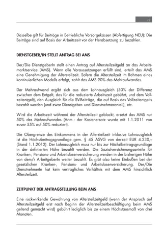 11



            Dasselbe gilt für Beiträge in Betriebliche Vorsorgekassen (Abfertigung NEU): Die
            Beiträge sind auf Basis der Arbeitszeit vor der Herabsetzung zu bezahlen.


            DIENSTGEBER/IN STELLT ANTRAG BEI AMS

            Der/Die DienstgeberIn stellt einen Antrag auf Altersteilzeitgeld an das Arbeits-
            marktservice (AMS). Wenn alle Voraussetzungen erfüllt sind, erteilt das AMS
            eine Genehmigung der Altersteilzeit. Sofern die Altersteilzeit im Rahmen eines
            kontinuierlichen Modells erfolgt, zahlt das AMS 90% des Mehraufwandes.

            Der Mehraufwand ergibt sich aus dem Lohnausgleich (50% der Differenz
            zwischen dem Entgelt, das für die reduzierte Arbeitszeit gebührt, und dem Voll-
            zeitentgelt), den Ausgleich für die SV-Beiträge, die auf Basis des Vollzeitentgelts
            bezahlt werden (und zwar Dienstgeber- und Dienstnehmeranteil), etc.

            Wird die Arbeitszeit während der Altersteilzeit geblockt, ersetzt das AMS nur
            50% des Mehraufwandes (Anm.: der Kostenersatz wurde mit 1.1.2011 von
            zuvor 55% auf 50% reduziert).

            Die Obergrenze des Einkommens in der Altersteilzeit inklusive Lohnausgleich
            ist die Höchstbeitragsgrundlage gem. § 45 ASVG von derzeit EUR 4.230,--
            (Stand 1.1.2012). Der Lohnausgleich muss nur bis zur Höchstbeitragsgrundlage
            in der deﬁnierten Höhe bezahlt werden. Die Sozialversicherungsanteile für
            Kranken-, Pensions- und Arbeitslosenversicherung werden in der bisherigen Höhe
            von dem/r ArbeitgeberIn weiter bezahlt. Es gibt also keine Einbußen bei der
            gesetzlichen Kranken-, Pensions- und Arbeitslosenversicherung. Der/Die
            DienstnehmerIn hat kein vertragliches Verhältnis mit dem AMS hinsichtlich
            Altersteilzeit.


            ZEITPUNKT DER ANTRAGSTELLUNG BEIM AMS

            Eine rückwirkende Gewährung von Altersteilzeitgeld (wenn der Anspruch auf
            Altersteilzeitgeld erst nach Beginn der Altersteilzeitbeschäftigung beim AMS
            geltend gemacht wird) gebührt lediglich bis zu einem Höchstausmaß von drei
            Monaten.




grundlagen_altersteilzeit_2012_A5_4-1c_scd_korr1.indd 11                              20.08.2012 13:40:01
 