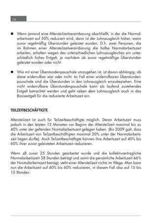 14



       Wenn jemand eine Altersteilzeitvereinbarung abschließt, in der die Normal-
        arbeitszeit auf 50% reduziert wird, dann ist der Lohnausgleich höher, wenn
        zuvor regelmäßig Überstunden geleistet wurden. D.h. zwei Personen, die
        im Rahmen einer Altersteilzeitvereinbarung die halbe Normalarbeitszeit
        arbeiten, erhalten wegen des unterschiedlichen Lohnsausgleiches ein unter-
        schiedlich hohes Entgelt, je nachdem ob zuvor regelmäßige Überstunden
        geleistet wurden oder nicht.

       Wie mit einer Überstundenpauschale umzugehen ist, ist davon abhängig, ob
        diese widerrufbar war oder nicht. Im Fall einer widerrufbaren Überstunden-
        pauschale sind die Überstunden in den Lohnausgleich einzubeziehen. Eine
        nicht widerrufbare Überstundenpauschale kann als laufend zustehendes
        Entgelt betrachtet werden und geht neben dem Lohnausgleich auch in das
        Basisentgelt für die reduzierte Arbeitszeit ein.


      TEILZEITBESCHÄFTIGTE

      Altersteilzeit ist auch für Teilzeitbeschäftigte möglich. Deren Arbeitszeit muss
      jedoch in den letzten 12 Monaten vor Beginn der Altersteilzeit maximal bis zu
      40% unter der geltenden Normalarbeitszeit gelegen haben. (Bis 2009 galt, dass
      die Arbeitszeit von Teilzeitbeschäftigten maximal 20% unter der Normalarbeits-
      zeit liegen durfte). Auch Teilzeitbeschäftigte können ihre Arbeitszeit auf 40% bis
      60% ihrer zuvor geleisteten Arbeitszeit reduzieren.

      Wenn zB zuvor 25 Stunden gearbeitet wurde und die kollektivvertragliche
      Normalarbeitszeit 38 Stunden beträgt und somit die persönliche Arbeitszeit 66%
      der Normalarbeitszeit beträgt, steht einer Altersteilzeit nichts im Wege. Man kann
      nun die Arbeitszeit auf 40% bis 60% reduzieren, in diesem Fall also auf 10 bis
      15 Stunden.




grundlagen_altersteilzeit_2012_A5_4-1c_scd_korr1.indd 14                           20.08.2012 13:40:01
 