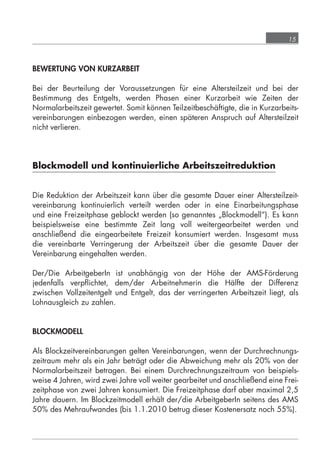15



            BEWERTUNG VON KURZARBEIT

            Bei der Beurteilung der Voraussetzungen für eine Altersteilzeit und bei der
            Bestimmung des Entgelts, werden Phasen einer Kurzarbeit wie Zeiten der
            Normalarbeitszeit gewertet. Somit können Teilzeitbeschäftigte, die in Kurzarbeits-
            vereinbarungen einbezogen werden, einen späteren Anspruch auf Altersteilzeit
            nicht verlieren.




            Blockmodell und kontinuierliche Arbeitszeitreduktion


            Die Reduktion der Arbeitszeit kann über die gesamte Dauer einer Altersteilzeit-
            vereinbarung kontinuierlich verteilt werden oder in eine Einarbeitungsphase
            und eine Freizeitphase geblockt werden (so genanntes „Blockmodell“). Es kann
            beispielsweise eine bestimmte Zeit lang voll weitergearbeitet werden und
            anschließend die eingearbeitete Freizeit konsumiert werden. Insgesamt muss
            die vereinbarte Verringerung der Arbeitszeit über die gesamte Dauer der
            Vereinbarung eingehalten werden.

            Der/Die ArbeitgeberIn ist unabhängig von der Höhe der AMS-Förderung
            jedenfalls verpﬂichtet, dem/der Arbeitnehmerin die Hälfte der Differenz
            zwischen Vollzeitentgelt und Entgelt, das der verringerten Arbeitszeit liegt, als
            Lohnausgleich zu zahlen.


            BLOCKMODELL

            Als Blockzeitvereinbarungen gelten Vereinbarungen, wenn der Durchrechnungs-
            zeitraum mehr als ein Jahr beträgt oder die Abweichung mehr als 20% von der
            Normalarbeitszeit betragen. Bei einem Durchrechnungszeitraum von beispiels-
            weise 4 Jahren, wird zwei Jahre voll weiter gearbeitet und anschließend eine Frei-
            zeitphase von zwei Jahren konsumiert. Die Freizeitphase darf aber maximal 2,5
            Jahre dauern. Im Blockzeitmodell erhält der/die ArbeitgeberIn seitens des AMS
            50% des Mehraufwandes (bis 1.1.2010 betrug dieser Kostenersatz noch 55%).




grundlagen_altersteilzeit_2012_A5_4-1c_scd_korr1.indd 15                             20.08.2012 13:40:01
 