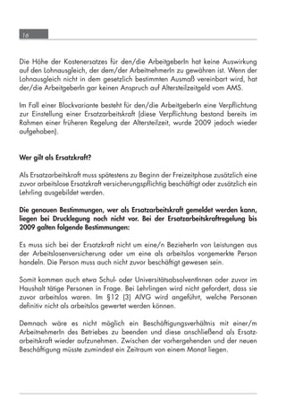 16



      Die Höhe der Kostenersatzes für den/die ArbeitgeberIn hat keine Auswirkung
      auf den Lohnausgleich, der dem/der ArbeitnehmerIn zu gewähren ist. Wenn der
      Lohnausgleich nicht in dem gesetzlich bestimmten Ausmaß vereinbart wird, hat
      der/die ArbeitgeberIn gar keinen Anspruch auf Altersteilzeitgeld vom AMS.

      Im Fall einer Blockvariante besteht für den/die ArbeitgeberIn eine Verpﬂichtung
      zur Einstellung einer Ersatzarbeitskraft (diese Verpﬂichtung bestand bereits im
      Rahmen einer früheren Regelung der Altersteilzeit, wurde 2009 jedoch wieder
      aufgehoben).


      Wer gilt als Ersatzkraft?

      Als Ersatzarbeitskraft muss spätestens zu Beginn der Freizeitphase zusätzlich eine
      zuvor arbeitslose Ersatzkraft versicherungspﬂichtig beschäftigt oder zusätzlich ein
      Lehrling ausgebildet werden.

      Die genauen Bestimmungen, wer als Ersatzarbeitskraft gemeldet werden kann,
      liegen bei Drucklegung noch nicht vor. Bei der Ersatzarbeitskraftregelung bis
      2009 galten folgende Bestimmungen:

      Es muss sich bei der Ersatzkraft nicht um eine/n BezieherIn von Leistungen aus
      der Arbeitslosenversicherung oder um eine als arbeitslos vorgemerkte Person
      handeln. Die Person muss auch nicht zuvor beschäftigt gewesen sein.

      Somit kommen auch etwa Schul- oder UniversitätsabsolventInnen oder zuvor im
      Haushalt tätige Personen in Frage. Bei Lehrlingen wird nicht gefordert, dass sie
      zuvor arbeitslos waren. Im §12 (3) AlVG wird angeführt, welche Personen
      deﬁnitiv nicht als arbeitslos gewertet werden können.

      Demnach wäre es nicht möglich ein Beschäftigungsverhältnis mit einer/m
      ArbeitnehmerIn des Betriebes zu beenden und diese anschließend als Ersatz-
      arbeitskraft wieder aufzunehmen. Zwischen der vorhergehenden und der neuen
      Beschäftigung müsste zumindest ein Zeitraum von einem Monat liegen.




grundlagen_altersteilzeit_2012_A5_4-1c_scd_korr1.indd 16                            20.08.2012 13:40:01
 