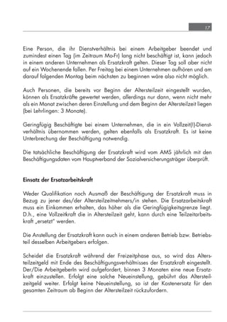 17



            Eine Person, die ihr Dienstverhältnis bei einem Arbeitgeber beendet und
            zumindest einen Tag (im Zeitraum Mo-Fr) lang nicht beschäftigt ist, kann jedoch
            in einem anderen Unternehmen als Ersatzkraft gelten. Dieser Tag soll aber nicht
            auf ein Wochenende fallen. Per Freitag bei einem Unternehmen aufhören und am
            darauf folgenden Montag beim nächsten zu beginnen wäre also nicht möglich.

            Auch Personen, die bereits vor Beginn der Altersteilzeit eingestellt wurden,
            können als Ersatzkräfte gewertet werden, allerdings nur dann, wenn nicht mehr
            als ein Monat zwischen deren Einstellung und dem Beginn der Altersteilzeit liegen
            (bei Lehrlingen: 3 Monate).

            Geringfügig Beschäftigte bei einem Unternehmen, die in ein Vollzeit(!)-Dienst-
            verhältnis übernommen werden, gelten ebenfalls als Ersatzkraft. Es ist keine
            Unterbrechung der Beschäftigung notwendig.

            Die tatsächliche Beschäftigung der Ersatzkraft wird vom AMS jährlich mit den
            Beschäftigungsdaten vom Hauptverband der Sozialversicherungsträger überprüft.


            Einsatz der Ersatzarbeitskraft

            Weder Qualiﬁkation noch Ausmaß der Beschäftigung der Ersatzkraft muss in
            Bezug zu jener des/der Altersteilzeitnehmers/in stehen. Die Ersatzarbeitskraft
            muss ein Einkommen erhalten, das höher als die Geringfügigkeitsgrenze liegt.
            D.h., eine Vollzeitkraft die in Altersteilzeit geht, kann durch eine Teilzeitarbeits-
            kraft „ersetzt“ werden.

            Die Anstellung der Ersatzkraft kann auch in einem anderen Betrieb bzw. Betriebs-
            teil desselben Arbeitgebers erfolgen.

            Scheidet die Ersatzkraft während der Freizeitphase aus, so wird das Alters-
            teilzeitgeld mit Ende des Beschäftigungsverhältnisses der Ersatzkraft eingestellt.
            Der/Die ArbeitgeberIn wird aufgefordert, binnen 3 Monaten eine neue Ersatz-
            kraft einzustellen. Erfolgt eine solche Neueinstellung, gebührt das Altersteil-
            zeitgeld weiter. Erfolgt keine Neueinstellung, so ist der Kostenersatz für den
            gesamten Zeitraum ab Beginn der Altersteilzeit rückzufordern.




grundlagen_altersteilzeit_2012_A5_4-1c_scd_korr1.indd 17                                20.08.2012 13:40:01
 