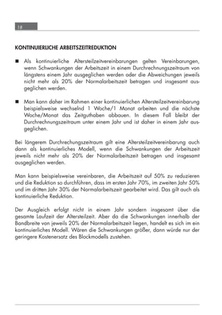 18



      KONTINUIERLICHE ARBEITSZEITREDUKTION

       Als kontinuierliche Altersteilzeitvereinbarungen gelten Vereinbarungen,
        wenn Schwankungen der Arbeitszeit in einem Durchrechnungszeitraum von
        längstens einem Jahr ausgeglichen werden oder die Abweichungen jeweils
        nicht mehr als 20% der Normalarbeitszeit betragen und insgesamt aus-
        geglichen werden.

       Man kann daher im Rahmen einer kontinuierlichen Altersteilzeitvereinbarung
        beispielsweise wechselnd 1 Woche/1 Monat arbeiten und die nächste
        Woche/Monat das Zeitguthaben abbauen. In diesem Fall bleibt der
        Durchrechnungszeitraum unter einem Jahr und ist daher in einem Jahr aus-
        geglichen.

      Bei längerem Durchrechungszeitraum gilt eine Altersteilzeitvereinbarung auch
      dann als kontinuierliches Modell, wenn die Schwankungen der Arbeitszeit
      jeweils nicht mehr als 20% der Normalarbeitszeit betragen und insgesamt
      ausgeglichen werden.

      Man kann beispielsweise vereinbaren, die Arbeitszeit auf 50% zu reduzieren
      und die Reduktion so durchführen, dass im ersten Jahr 70%, im zweiten Jahr 50%
      und im dritten Jahr 30% der Normalarbeitszeit gearbeitet wird. Das gilt auch als
      kontinuierliche Reduktion.

      Der Ausgleich erfolgt nicht in einem Jahr sondern insgesamt über die
      gesamte Laufzeit der Altersteilzeit. Aber da die Schwankungen innerhalb der
      Bandbreite von jeweils 20% der Normalarbeitszeit liegen, handelt es sich im ein
      kontinuierliches Modell. Wären die Schwankungen größer, dann würde nur der
      geringere Kostenersatz des Blockmodells zustehen.




grundlagen_altersteilzeit_2012_A5_4-1c_scd_korr1.indd 18                         20.08.2012 13:40:01
 