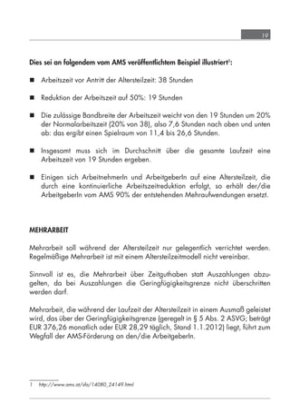 19



            Dies sei an folgendem vom AMS veröffentlichtem Beispiel illustriert1:

             Arbeitszeit vor Antritt der Altersteilzeit: 38 Stunden

             Reduktion der Arbeitszeit auf 50%: 19 Stunden

             Die zulässige Bandbreite der Arbeitszeit weicht von den 19 Stunden um 20%
              der Normalarbeitszeit (20% von 38), also 7,6 Stunden nach oben und unten
              ab: das ergibt einen Spielraum von 11,4 bis 26,6 Stunden.

             Insgesamt muss sich im Durchschnitt über die gesamte Laufzeit eine
              Arbeitszeit von 19 Stunden ergeben.

             Einigen sich ArbeitnehmerIn und ArbeitgeberIn auf eine Altersteilzeit, die
              durch eine kontinuierliche Arbeitszeitreduktion erfolgt, so erhält der/die
              ArbeitgeberIn vom AMS 90% der entstehenden Mehraufwendungen ersetzt.




            MEHRARBEIT

            Mehrarbeit soll während der Altersteilzeit nur gelegentlich verrichtet werden.
            Regelmäßige Mehrarbeit ist mit einem Altersteilzeitmodell nicht vereinbar.

            Sinnvoll ist es, die Mehrarbeit über Zeitguthaben statt Auszahlungen abzu-
            gelten, da bei Auszahlungen die Geringfügigkeitsgrenze nicht überschritten
            werden darf.

            Mehrarbeit, die während der Laufzeit der Altersteilzeit in einem Ausmaß geleistet
            wird, das über der Geringfügigkeitsgrenze (geregelt in § 5 Abs. 2 ASVG; beträgt
            EUR 376,26 monatlich oder EUR 28,29 täglich, Stand 1.1.2012) liegt, führt zum
            Wegfall der AMS-Förderung an den/die ArbeitgeberIn.




            1    http://www.ams.at/sfa/14080_24149.html




grundlagen_altersteilzeit_2012_A5_4-1c_scd_korr1.indd 19                            20.08.2012 13:40:01
 