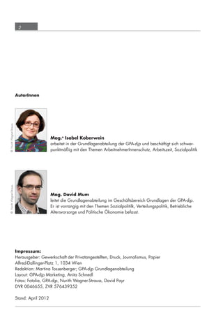 2




                             AutorInnen
   © Nurith Wagner-Strauss




                                                 Mag.a Isabel Koberwein
                                                 arbeitet in der Grundlagenabteilung der GPA-djp und beschäftigt sich schwer-
                                                 punktmäßig mit den Themen ArbeitnehmerInnenschutz, Arbeitszeit, Sozialpolitik
   © Nurith Wagner-Strauss




                                                 Mag. David Mum
                                                 leitet die Grundlagenabteilung im Geschäftsbereich Grundlagen der GPA-djp.
                                                 Er ist vorrangig mit den Themen Sozialpolitilk, Verteilungspolitik, Betriebliche
                                                 Altersvorsorge und Politische Ökonomie befasst.




                             Impressum:
                             Herausgeber: Gewerkschaft der Privatangestellten, Druck, Journalismus, Papier
                             Alfred-Dallinger-Platz 1, 1034 Wien
                             Redaktion: Martina Tossenberger; GPA-djp Grundlagenabteilung
                             Layout: GPA-djp Marketing, Anita Schnedl
                             Fotos: Fotolia, GPA-djp, Nurith Wagner-Strauss, David Payr
                             DVR 0046655, ZVR 576439352

                             Stand: April 2012




grundlagen_altersteilzeit_2012_A5_4-1c_scd_korr1.indd 2                                                                       20.08.2012 13:40:00
 