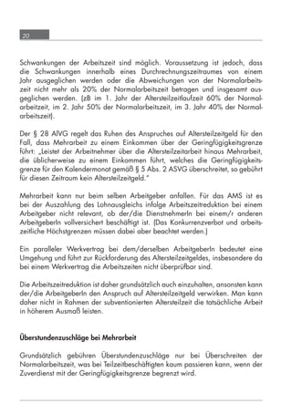 20



      Schwankungen der Arbeitszeit sind möglich. Voraussetzung ist jedoch, dass
      die Schwankungen innerhalb eines Durchrechnungszeitraumes von einem
      Jahr ausgeglichen werden oder die Abweichungen von der Normalarbeits-
      zeit nicht mehr als 20% der Normalarbeitszeit betragen und insgesamt aus-
      geglichen werden. (zB im 1. Jahr der Altersteilzeitlaufzeit 60% der Normal-
      arbeitzeit, im 2. Jahr 50% der Normalarbeitszeit, im 3. Jahr 40% der Normal-
      arbeitszeit).

      Der § 28 AlVG regelt das Ruhen des Anspruches auf Altersteilzeitgeld für den
      Fall, dass Mehrarbeit zu einem Einkommen über der Geringfügigkeitsgrenze
      führt: „Leistet der Arbeitnehmer über die Altersteilzeitarbeit hinaus Mehrarbeit,
      die üblicherweise zu einem Einkommen führt, welches die Geringfügigkeits-
      grenze für den Kalendermonat gemäß § 5 Abs. 2 ASVG überschreitet, so gebührt
      für diesen Zeitraum kein Altersteilzeitgeld.“

      Mehrarbeit kann nur beim selben Arbeitgeber anfallen. Für das AMS ist es
      bei der Auszahlung des Lohnausgleichs infolge Arbeitszeitreduktion bei einem
      Arbeitgeber nicht relevant, ob der/die DienstnehmerIn bei einem/r anderen
      ArbeitgeberIn vollversichert beschäftigt ist. (Das Konkurrenzverbot und arbeits-
      zeitliche Höchstgrenzen müssen dabei aber beachtet werden.)

      Ein paralleler Werkvertrag bei dem/derselben ArbeitgeberIn bedeutet eine
      Umgehung und führt zur Rückforderung des Altersteilzeitgeldes, insbesondere da
      bei einem Werkvertrag die Arbeitszeiten nicht überprüfbar sind.

      Die Arbeitszeitreduktion ist daher grundsätzlich auch einzuhalten, ansonsten kann
      der/die ArbeitgeberIn den Anspruch auf Altersteilzeitgeld verwirken. Man kann
      daher nicht in Rahmen der subventionierten Altersteilzeit die tatsächliche Arbeit
      in höherem Ausmaß leisten.


      Überstundenzuschläge bei Mehrarbeit

      Grundsätzlich gebühren Überstundenzuschläge nur bei Überschreiten der
      Normalarbeitszeit, was bei Teilzeitbeschäftigten kaum passieren kann, wenn der
      Zuverdienst mit der Geringfügigkeitsgrenze begrenzt wird.




grundlagen_altersteilzeit_2012_A5_4-1c_scd_korr1.indd 20                          20.08.2012 13:40:01
 