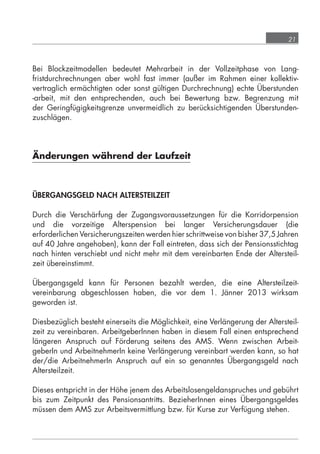 21



            Bei Blockzeitmodellen bedeutet Mehrarbeit in der Vollzeitphase von Lang-
            fristdurchrechnungen aber wohl fast immer (außer im Rahmen einer kollektiv-
            vertraglich ermächtigten oder sonst gültigen Durchrechnung) echte Überstunden
            -arbeit, mit den entsprechenden, auch bei Bewertung bzw. Begrenzung mit
            der Geringfügigkeitsgrenze unvermeidlich zu berücksichtigenden Überstunden-
            zuschlägen.




            Änderungen während der Laufzeit



            ÜBERGANGSGELD NACH ALTERSTEILZEIT

            Durch die Verschärfung der Zugangsvoraussetzungen für die Korridorpension
            und die vorzeitige Alterspension bei langer Versicherungsdauer (die
            erforderlichen Versicherungszeiten werden hier schrittweise von bisher 37,5 Jahren
            auf 40 Jahre angehoben), kann der Fall eintreten, dass sich der Pensionsstichtag
            nach hinten verschiebt und nicht mehr mit dem vereinbarten Ende der Altersteil-
            zeit übereinstimmt.

            Übergangsgeld kann für Personen bezahlt werden, die eine Altersteilzeit-
            vereinbarung abgeschlossen haben, die vor dem 1. Jänner 2013 wirksam
            geworden ist.

            Diesbezüglich besteht einerseits die Möglichkeit, eine Verlängerung der Altersteil-
            zeit zu vereinbaren. ArbeitgeberInnen haben in diesem Fall einen entsprechend
            längeren Anspruch auf Förderung seitens des AMS. Wenn zwischen Arbeit-
            geberIn und ArbeitnehmerIn keine Verlängerung vereinbart werden kann, so hat
            der/die ArbeitnehmerIn Anspruch auf ein so genanntes Übergangsgeld nach
            Altersteilzeit.

            Dieses entspricht in der Höhe jenem des Arbeitslosengeldanspruches und gebührt
            bis zum Zeitpunkt des Pensionsantritts. BezieherInnen eines Übergangsgeldes
            müssen dem AMS zur Arbeitsvermittlung bzw. für Kurse zur Verfügung stehen.




grundlagen_altersteilzeit_2012_A5_4-1c_scd_korr1.indd 21                              20.08.2012 13:40:01
 