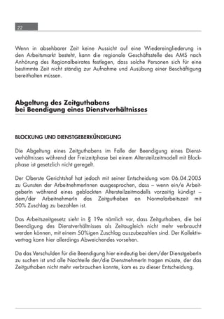 22



      Wenn in absehbarer Zeit keine Aussicht auf eine Wiedereingliederung in
      den Arbeitsmarkt besteht, kann die regionale Geschäftsstelle des AMS nach
      Anhörung des Regionalbeirates festlegen, dass solche Personen sich für eine
      bestimmte Zeit nicht ständig zur Aufnahme und Ausübung einer Beschäftigung
      bereithalten müssen.




      Abgeltung des Zeitguthabens
      bei Beendigung eines Dienstverhältnisses



      BLOCKUNG UND DIENSTGEBERKÜNDIGUNG

      Die Abgeltung eines Zeitguthabens im Falle der Beendigung eines Dienst-
      verhältnisses während der Freizeitphase bei einem Altersteilzeitmodell mit Block-
      phase ist gesetzlich nicht geregelt.

      Der Oberste Gerichtshof hat jedoch mit seiner Entscheidung vom 06.04.2005
      zu Gunsten der ArbeitnehmerInnen ausgesprochen, dass – wenn ein/e Arbeit-
      geberIn während eines geblockten Altersteilzeitmodells vorzeitig kündigt –
      dem/der ArbeitnehmerIn das Zeitguthaben an Normalarbeitszeit mit
      50% Zuschlag zu bezahlen ist.

      Das Arbeitszeitgesetz sieht in § 19e nämlich vor, dass Zeitguthaben, die bei
      Beendigung des Dienstverhältnisses als Zeitaugleich nicht mehr verbraucht
      werden können, mit einem 50%igen Zuschlag auszubezahlen sind. Der Kollektiv-
      vertrag kann hier allerdings Abweichendes vorsehen.

      Da das Verschulden für die Beendigung hier eindeutig bei dem/der DienstgeberIn
      zu suchen ist und alle Nachteile der/die DienstnehmerIn tragen müsste, der das
      Zeitguthaben nicht mehr verbrauchen konnte, kam es zu dieser Entscheidung.




grundlagen_altersteilzeit_2012_A5_4-1c_scd_korr1.indd 22                          20.08.2012 13:40:01
 