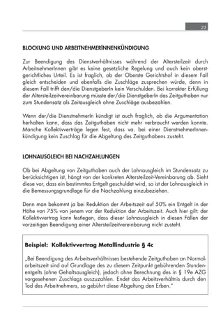 23



            BLOCKUNG UND ARBEITNEHMERINNENKÜNDIGUNG

            Zur Beendigung des Dienstverhältnisses während der Altersteilzeit durch
            ArbeitnehmerInnen gibt es keine gesetzliche Regelung und auch kein oberst-
            gerichtliches Urteil. Es ist fraglich, ob der Oberste Gerichtshof in diesem Fall
            gleich entscheiden und ebenfalls die Zuschläge zusprechen würde, denn in
            diesem Fall trifft den/die DienstgeberIn kein Verschulden. Bei korrekter Erfüllung
            der Altersteilzeitvereinbarung müsste der/die DienstgeberIn das Zeitguthaben nur
            zum Stundensatz als Zeitausgleich ohne Zuschläge ausbezahlen.

            Wenn der/die DienstnehmerIn kündigt ist auch fraglich, ob die Argumentation
            herhalten kann, dass das Zeitguthaben nicht mehr verbraucht werden konnte.
            Manche Kollektivverträge legen fest, dass va. bei einer DienstnehmerInnen-
            kündigung kein Zuschlag für die Abgeltung des Zeitguthabens zusteht.


            LOHNAUSGLEICH BEI NACHZAHLUNGEN

            Ob bei Abgeltung von Zeitguthaben auch der Lohnausgleich im Stundensatz zu
            berücksichtigen ist, hängt von der konkreten Altersteilzeit-Vereinbarung ab. Sieht
            diese vor, dass ein bestimmtes Entgelt geschuldet wird, so ist der Lohnausgleich in
            die Bemessungsgrundlage für die Nachzahlung einzubeziehen.

            Denn man bekommt ja bei Reduktion der Arbeitszeit auf 50% ein Entgelt in der
            Höhe von 75% von jenem vor der Reduktion der Arbeitszeit. Auch hier gilt: der
            Kollektivvertrag kann festlegen, dass dieser Lohnausgleich in diesen Fällen der
            vorzeitigen Beendigung einer Altersteilzeitvereinbarung nicht zusteht.


             Beispiel: Kollektivvertrag Metallindustrie § 4c

             „Bei Beendigung des Arbeitsverhältnisses bestehende Zeitguthaben an Normal-
             arbeitszeit sind auf Grundlage des zu diesem Zeitpunkt gebührenden Stunden-
             entgelts (ohne Gehaltsausgleich), jedoch ohne Berechnung des in § 19e AZG
             vorgesehenen Zuschlags auszuzahlen. Endet das Arbeitsverhältnis durch den
             Tod des Arbeitnehmers, so gebührt diese Abgeltung den Erben.“




grundlagen_altersteilzeit_2012_A5_4-1c_scd_korr1.indd 23                              20.08.2012 13:40:01
 