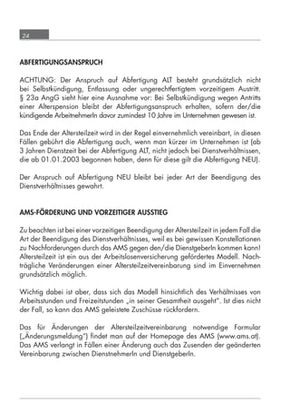 24



      ABFERTIGUNGSANSPRUCH

      ACHTUNG: Der Anspruch auf Abfertigung ALT besteht grundsätzlich nicht
      bei Selbstkündigung, Entlassung oder ungerechtfertigtem vorzeitigem Austritt.
      § 23a AngG sieht hier eine Ausnahme vor: Bei Selbstkündigung wegen Antritts
      einer Alterspension bleibt der Abfertigungsanspruch erhalten, sofern der/die
      kündigende ArbeitnehmerIn davor zumindest 10 Jahre im Unternehmen gewesen ist.

      Das Ende der Altersteilzeit wird in der Regel einvernehmlich vereinbart, in diesen
      Fällen gebührt die Abfertigung auch, wenn man kürzer im Unternehmen ist (ab
      3 Jahren Dienstzeit bei der Abfertigung ALT, nicht jedoch bei Dienstverhältnissen,
      die ab 01.01.2003 begonnen haben, denn für diese gilt die Abfertigung NEU).

      Der Anspruch auf Abfertigung NEU bleibt bei jeder Art der Beendigung des
      Dienstverhältnisses gewahrt.


      AMS-FÖRDERUNG UND VORZEITIGER AUSSTIEG

      Zu beachten ist bei einer vorzeitigen Beendigung der Altersteilzeit in jedem Fall die
      Art der Beendigung des Dienstverhältnisses, weil es bei gewissen Konstellationen
      zu Nachforderungen durch das AMS gegen den/die DienstgeberIn kommen kann!
      Altersteilzeit ist ein aus der Arbeitslosenversicherung gefördertes Modell. Nach-
      trägliche Veränderungen einer Altersteilzeitvereinbarung sind im Einvernehmen
      grundsätzlich möglich.

      Wichtig dabei ist aber, dass sich das Modell hinsichtlich des Verhältnisses von
      Arbeitsstunden und Freizeitstunden „in seiner Gesamtheit ausgeht“. Ist dies nicht
      der Fall, so kann das AMS geleistete Zuschüsse rückfordern.

      Das für Änderungen der Altersteilzeitvereinbarung notwendige Formular
      („Änderungsmeldung“) ﬁndet man auf der Homepage des AMS (www.ams.at).
      Das AMS verlangt in Fällen einer Änderung auch das Zusenden der geänderten
      Vereinbarung zwischen DienstnehmerIn und DienstgeberIn.




grundlagen_altersteilzeit_2012_A5_4-1c_scd_korr1.indd 24                              20.08.2012 13:40:01
 