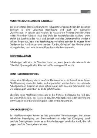 25



            KONTINUIERLICH REDUZIERTE ARBEITSZEIT

            Bei einer Altersteilzeitvereinbarung mit reduzierter Arbeitszeit über den gesamten
            Zeitraum ist eine vorzeitige Beendigung und auch ein eventueller
            „Rückwechsel“ in Vollzeit kein Problem. Es muss nur ein früheres Ende der Alters-
            teilzeit vereinbart werden (etwa das Ende des nächstfolgenden Monats). Dann
            enden die Zuschüsse des AMS, und danach wird das Dienstverhältnis wieder in
            Vollzeit fortgesetzt, bzw. das Beschäftigungsverhältnis beendet. Es müssen keine
            Gelder an das AMS rückerstattet werden. Für die „Gültigkeit“ der Altersteilzeit ist
            nicht gefordert, dass man im Anschluss daran die Pension antritt.


            BLOCKZEITVARIANTE

            Schwieriger stellt sich die Situation dann dar, wenn (wie in der Mehrzahl der
            Fälle üblich) eine geblockte Altersteilzeit-Variante gewählt wurde.


            KEINE NACHFORDERUNGEN

            Erfolgt eine Kündigung durch den/die DienstnehmerIn, so kommt es zu keiner
            Nachforderung durch das AMS, weil argumentiert werden kann, dass den/die
            ArbeitgeberIn in diesem Fall keine Schuld daran trifft, dass die Altersteilzeit nicht
            wie ursprünglich vereinbart zu Ende geführt wurde.

            Ebenfalls keine Nachforderungen gibt es bei fristloser Entlassung, bei Tod des/
            der Dienstnehmer(s)in, bei Insolvenz des/der Arbeitgeber(s)in oder bei Pensions-
            antritt wegen einer Berufsunfähigkeits- oder Invaliditätspension.


            NACHFORDERUNGEN

            Zu Nachforderungen kommt es bei geblockten Vereinbarungen: Bei einver-
            nehmlicher Beendigung des Dienstverhältnisses oder bei Kündigung durch
            den/die DienstgeberIn kommt es zu Rückforderungen durch das AMS, die sich
            gegen den/die DienstgeberIn richten.




grundlagen_altersteilzeit_2012_A5_4-1c_scd_korr1.indd 25                                20.08.2012 13:40:01
 