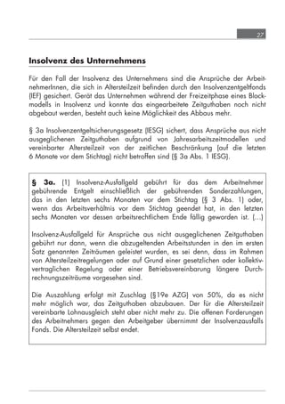 27



            Insolvenz des Unternehmens

            Für den Fall der Insolvenz des Unternehmens sind die Ansprüche der Arbeit-
            nehmerInnen, die sich in Altersteilzeit beﬁnden durch den Insolvenzentgeltfonds
            (IEF) gesichert. Gerät das Unternehmen während der Freizeitphase eines Block-
            modells in Insolvenz und konnte das eingearbeitete Zeitguthaben noch nicht
            abgebaut werden, besteht auch keine Möglichkeit des Abbaus mehr.

            § 3a Insolvenzentgeltsicherungsgesetz (IESG) sichert, dass Ansprüche aus nicht
            ausgeglichenen Zeitguthaben aufgrund von Jahresarbeitszeitmodellen und
            vereinbarter Altersteilzeit von der zeitlichen Beschränkung (auf die letzten
            6 Monate vor dem Stichtag) nicht betroffen sind (§ 3a Abs. 1 IESG).


             § 3a. (1) Insolvenz-Ausfallgeld gebührt für das dem Arbeitnehmer
             gebührende Entgelt einschließlich der gebührenden Sonderzahlungen,
             das in den letzten sechs Monaten vor dem Stichtag (§ 3 Abs. 1) oder,
             wenn das Arbeitsverhältnis vor dem Stichtag geendet hat, in den letzten
             sechs Monaten vor dessen arbeitsrechtlichem Ende fällig geworden ist. (…)

             Insolvenz-Ausfallgeld für Ansprüche aus nicht ausgeglichenen Zeitguthaben
             gebührt nur dann, wenn die abzugeltenden Arbeitsstunden in den im ersten
             Satz genannten Zeiträumen geleistet wurden, es sei denn, dass im Rahmen
             von Altersteilzeitregelungen oder auf Grund einer gesetzlichen oder kollektiv-
             vertraglichen Regelung oder einer Betriebsvereinbarung längere Durch-
             rechnungszeiträume vorgesehen sind.

             Die Auszahlung erfolgt mit Zuschlag (§19e AZG) von 50%, da es nicht
             mehr möglich war, das Zeitguthaben abzubauen. Der für die Altersteilzeit
             vereinbarte Lohnausgleich steht aber nicht mehr zu. Die offenen Forderungen
             des Arbeitnehmers gegen den Arbeitgeber übernimmt der Insolvenzausfalls
             Fonds. Die Altersteilzeit selbst endet.




grundlagen_altersteilzeit_2012_A5_4-1c_scd_korr1.indd 27                           20.08.2012 13:40:01
 