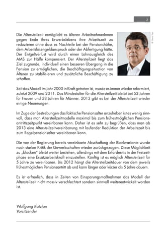3




                                                                                                     © David Payr
            Die Altersteilzeit ermöglicht es älteren ArbeitnehmerInnen
            gegen Ende ihres Erwerbslebens ihre Arbeitszeit zu
            reduzieren ohne dass es Nachteile bei der Pensionshöhe,
            dem Arbeitslosengeldanspruch oder der Abfertigung hätte.
            Der Entgeltverlust wird durch einen Lohnausgleich des
            AMS zur Hälfe kompensiert. Der Altersteilzeit liegt das
            Ziel zugrunde, individuell einen besseren Übergang in die
            Pension zu ermöglichen, die Beschäftigungssituation von
            Älteren zu stabilisieren und zusätzliche Beschäftigung zu
            schaffen.

            Seit das Modell im Jahr 2000 in Kraft getreten ist, wurde es immer wieder reformiert,
            zuletzt 2009 und 2011. Das Mindestalter für die Altersteilzeit bleibt bei 53 Jahren
            für Frauen und 58 Jahren für Männer. 2013 gibt es bei der Altersteilzeit wieder
            einige Neuerungen.

            Im Zuge der Bestrebungen das faktische Pensionsalter anzuheben ist es wenig sinn-
            voll, dass man Altersteilzeitmodelle maximal bis zum frühestmöglichen Pensions-
            antrittszeitpunkt vereinbaren kann. Daher ist es sehr zu begrüßen, dass man ab
            2013 eine Altersteilzeitvereinbarung mit laufender Reduktion der Arbeitszeit bis
            zum Regelpensionsalter vereinbaren kann.

            Die von der Regierung bereits vereinbarte Abschaffung der Blockvariante wurde
            nach starker Kritik der Gewerkschaften wieder zurückgezogen. Diese Möglichkeit
            zu „blocken“ bleibt weiter bestehen, allerdings mit dem Erfordernis in der Freizeit-
            phase eine Ersatzarbeitskraft einzustellen. Künftig ist es möglich Altersteilzeit für
            5 Jahre zu vereinbaren. Bis 2012 hängt die Altersteilzeitdauer von dem jeweils
            frühestmöglichen Pensionsantritt ab und kann länger oder kürzer als 5 Jahre dauern.

            Es ist erfreulich, dass in Zeiten von Einsparungsmaßnahmen das Modell der
            Altersteilzeit nicht massiv verschlechtert sondern sinnvoll weiterentwickelt worden
            ist.




            Wolfgang Katzian
            Vorsitzender




grundlagen_altersteilzeit_2012_A5_4-1c_scd_korr1.indd 3                                 20.08.2012 13:40:00
 