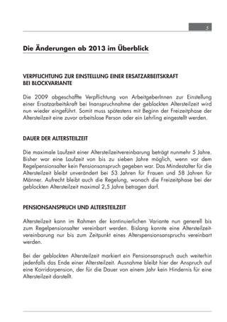 5



            Die Änderungen ab 2013 im Überblick



            VERPFLICHTUNG ZUR EINSTELLUNG EINER ERSATZARBEITSKRAFT
            BEI BLOCKVARIANTE

            Die 2009 abgeschaffte Verpﬂichtung von ArbeitgeberInnen zur Einstellung
            einer Ersatzarbeitskraft bei Inanspruchnahme der geblockten Altersteilzeit wird
            nun wieder eingeführt. Somit muss spätestens mit Beginn der Freizeitphase der
            Altersteilzeit eine zuvor arbeitslose Person oder ein Lehrling eingestellt werden.


            DAUER DER ALTERSTEILZEIT

            Die maximale Laufzeit einer Altersteilzeitvereinbarung beträgt nunmehr 5 Jahre.
            Bisher war eine Laufzeit von bis zu sieben Jahre möglich, wenn vor dem
            Regelpensionsalter kein Pensionsanspruch gegeben war. Das Mindestalter für die
            Altersteilzeit bleibt unverändert bei 53 Jahren für Frauen und 58 Jahren für
            Männer. Aufrecht bleibt auch die Regelung, wonach die Freizeitphase bei der
            geblockten Altersteilzeit maximal 2,5 Jahre betragen darf.


            PENSIONSANSPRUCH UND ALTERSTEILZEIT

            Altersteilzeit kann im Rahmen der kontinuierlichen Variante nun generell bis
            zum Regelpensionsalter vereinbart werden. Bislang konnte eine Altersteilzeit-
            vereinbarung nur bis zum Zeitpunkt eines Alterspensionsanspruchs vereinbart
            werden.

            Bei der geblockten Altersteilzeit markiert ein Pensionsanspruch auch weiterhin
            jedenfalls das Ende einer Altersteilzeit. Ausnahme bleibt hier der Anspruch auf
            eine Korridorpension, der für die Dauer von einem Jahr kein Hindernis für eine
            Altersteilzeit darstellt.




grundlagen_altersteilzeit_2012_A5_4-1c_scd_korr1.indd 5                              20.08.2012 13:40:01
 