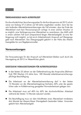 6



      ÜBERGANGSGELD NACH ALTERSTEILZEIT

      Da die erforderlichen Versicherungszeiten für die Korridorpension ab 2013 schritt-
      weise von bislang 37,5 Jahren auf 40 Jahre angehoben werden, kann bei be-
      reits laufenden Altersteilzeitvereinbarungen der Fall eintreten, dass bei Ende der
      Altersteilzeit noch kein Pensionsanspruch vorliegt. In einer solchen Situation ist
      es möglich, eine Verlängerung einer Altersteilzeit zu vereinbaren, das AMS zahlt
      in einem solchem Fall auch entsprechend länger Altersteilzeitgeld. Ist eine Ver-
      längerung nicht möglich, so hat ein/e ArbeitnehmerIn Anspruch auf Übergangs-
      geld nach Altersteilzeit. Das Übergangsgeld gebührt in der Höhe des Arbeits-
      losengeldes bis zum Regelpensionsalter.


      Voraussetzungen


      Die Voraussetzungen für den Anspruch auf Altersteilzeit bleiben auch durch die
      Neuregelung ab 2013 im Wesentlichen gleich.


      GESETZLICHE VORAUSSETZUNGEN FÜR ALTERSTEILZEITGELD

       In den letzten 25 Jahren vor der Geltendmachung des Anspruches (Rahmen-
        frist) 780 Wochen (15 Jahre bzw. 180 Monate) arbeitslosenversicherungs-
        pﬂichtige Beschäftigung.

       Die Arbeitszeit vor der Altersteilzeitvereinbarung darf in den letzten
        12 Monaten vor der Altersteilzeitregelung höchstens 40% unter der gesetz-
        lichen oder im Kollektivvertrag geregelten Normalarbeitszeit gelegen sein.

       Die Arbeitszeit muss auf 40% bis 60% der durchschnittlichen Arbeitzeit
        während der letzten 12 Monate reduziert werden.

       Die Beschäftigung muss vor dem Inkrafttreten einer Altersteilzeit mindestens
        drei Monate bei diesem/dieser DienstgeberIn bestanden haben. Ansonsten
        gebührt kein Altersteilzeitgeld.




grundlagen_altersteilzeit_2012_A5_4-1c_scd_korr1.indd 6                            20.08.2012 13:40:01
 