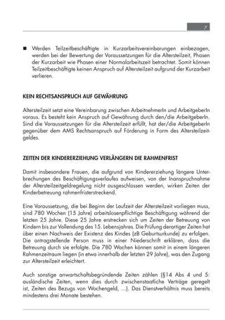 7



             Werden Teilzeitbeschäftigte in Kurzarbeitsvereinbarungen einbezogen,
              werden bei der Bewertung der Voraussetzungen für die Altersteilzeit, Phasen
              der Kurzarbeit wie Phasen einer Normalarbeitszeit betrachtet. Somit können
              Teilzeitbeschäftigte keinen Anspruch auf Altersteilzeit aufgrund der Kurzarbeit
              verlieren.


            KEIN RECHTSANSPRUCH AUF GEWÄHRUNG

            Altersteilzeit setzt eine Vereinbarung zwischen ArbeitnehmerIn und ArbeitgeberIn
            voraus. Es besteht kein Anspruch auf Gewährung durch den/die ArbeitgeberIn.
            Sind die Voraussetzungen für die Altersteilzeit erfüllt, hat der/die ArbeitgeberIn
            gegenüber dem AMS Rechtsanspruch auf Förderung in Form des Altersteilzeit-
            geldes.


            ZEITEN DER KINDERERZIEHUNG VERLÄNGERN DIE RAHMENFRIST

            Damit insbesondere Frauen, die aufgrund von Kindererziehung längere Unter-
            brechungen des Beschäftigungsverlaufes aufweisen, von der Inanspruchnahme
            der Altersteilzeitgeldregelung nicht ausgeschlossen werden, wirken Zeiten der
            Kinderbetreuung rahmenfristerstreckend.

            Eine Voraussetzung, die bei Beginn der Laufzeit der Altersteilzeit vorliegen muss,
            sind 780 Wochen (15 Jahre) arbeitslosenpﬂichtige Beschäftigung während der
            letzten 25 Jahre. Diese 25 Jahre erstrecken sich um Zeiten der Betreuung von
            Kindern bis zur Vollendung des 15. Lebensjahres. Die Prüfung derartiger Zeiten hat
            über einen Nachweis der Existenz des Kindes (zB Geburtsurkunde) zu erfolgen.
            Die antragstellende Person muss in einer Niederschrift erklären, dass die
            Betreuung durch sie erfolgte. Die 780 Wochen können somit in einem längeren
            Rahmenzeitraum liegen (in etwa innerhalb der letzten 29 Jahre), was den Zugang
            zur Altersteilzeit erleichtert.

            Auch sonstige anwartschaftsbegründende Zeiten zählen (§14 Abs 4 und 5:
            ausländische Zeiten, wenn dies durch zwischenstaatliche Verträge geregelt
            ist, Zeiten des Bezugs von Wochengeld, ...). Das Dienstverhältnis muss bereits
            mindestens drei Monate bestehen.




grundlagen_altersteilzeit_2012_A5_4-1c_scd_korr1.indd 7                              20.08.2012 13:40:01
 