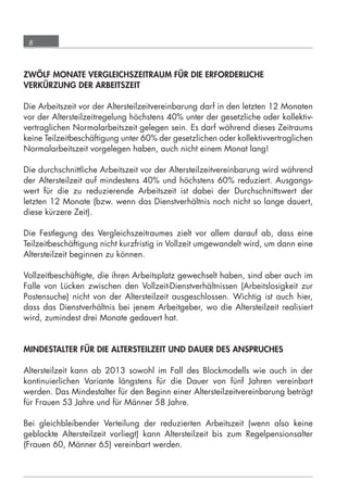 8



      ZWÖLF MONATE VERGLEICHSZEITRAUM FÜR DIE ERFORDERLICHE
      VERKÜRZUNG DER ARBEITSZEIT

      Die Arbeitszeit vor der Altersteilzeitvereinbarung darf in den letzten 12 Monaten
      vor der Altersteilzeitregelung höchstens 40% unter der gesetzliche oder kollektiv-
      vertraglichen Normalarbeitszeit gelegen sein. Es darf während dieses Zeitraums
      keine Teilzeitbeschäftigung unter 60% der gesetzlichen oder kollektivvertraglichen
      Normalarbeitszeit vorgelegen haben, auch nicht einem Monat lang!

      Die durchschnittliche Arbeitszeit vor der Altersteilzeitvereinbarung wird während
      der Altersteilzeit auf mindestens 40% und höchstens 60% reduziert. Ausgangs-
      wert für die zu reduzierende Arbeitszeit ist dabei der Durchschnittswert der
      letzten 12 Monate (bzw. wenn das Dienstverhältnis noch nicht so lange dauert,
      diese kürzere Zeit).

      Die Festlegung des Vergleichszeitraumes zielt vor allem darauf ab, dass eine
      Teilzeitbeschäftigung nicht kurzfristig in Vollzeit umgewandelt wird, um dann eine
      Altersteilzeit beginnen zu können.

      Vollzeitbeschäftigte, die ihren Arbeitsplatz gewechselt haben, sind aber auch im
      Falle von Lücken zwischen den Vollzeit-Dienstverhältnissen (Arbeitslosigkeit zur
      Postensuche) nicht von der Altersteilzeit ausgeschlossen. Wichtig ist auch hier,
      dass das Dienstverhältnis bei jenem Arbeitgeber, wo die Altersteilzeit realisiert
      wird, zumindest drei Monate gedauert hat.


      MINDESTALTER FÜR DIE ALTERSTEILZEIT UND DAUER DES ANSPRUCHES

      Altersteilzeit kann ab 2013 sowohl im Fall des Blockmodells wie auch in der
      kontinuierlichen Variante längstens für die Dauer von fünf Jahren vereinbart
      werden. Das Mindestalter für den Beginn einer Altersteilzeitvereinbarung beträgt
      für Frauen 53 Jahre und für Männer 58 Jahre.

      Bei gleichbleibender Verteilung der reduzierten Arbeitszeit (wenn also keine
      geblockte Altersteilzeit vorliegt) kann Altersteilzeit bis zum Regelpensionsalter
      (Frauen 60, Männer 65) vereinbart werden.




grundlagen_altersteilzeit_2012_A5_4-1c_scd_korr1.indd 8                            20.08.2012 13:40:01
 