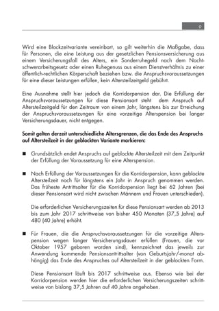 9



            Wird eine Blockzeitvariante vereinbart, so gilt weiterhin die Maßgabe, dass
            für Personen, die eine Leistung aus der gesetzlichen Pensionsversicherung aus
            einem Versicherungsfall des Alters, ein Sonderruhegeld nach dem Nacht-
            schwerarbeitsgesetz oder einen Ruhegenuss aus einem Dienstverhältnis zu einer
            öffentlich-rechtlichen Körperschaft beziehen bzw. die Anspruchsvoraussetzungen
            für eine dieser Leistungen erfüllen, kein Altersteilzeitgeld gebührt.

            Eine Ausnahme stellt hier jedoch die Korridorpension dar. Die Erfüllung der
            Anspruchsvoraussetzungen für diese Pensionsart steht dem Anspruch auf
            Altersteilzeitgeld für den Zeitraum von einem Jahr, längstens bis zur Erreichung
            der Anspruchsvoraussetzungen für eine vorzeitige Alterspension bei langer
            Versicherungsdauer, nicht entgegen.

            Somit gelten derzeit unterschiedliche Altersgrenzen, die das Ende des Anspruchs
            auf Altersteilzeit in der geblockten Variante markieren:

             Grundsätzlich endet Anspruchs auf geblockte Altersteilzeit mit dem Zeitpunkt
              der Erfüllung der Voraussetzung für eine Alterspension.

             Nach Erfüllung der Voraussetzungen für die Korridorpension, kann geblockte
              Altersteilzeit noch für längstens ein Jahr in Anspruch genommen werden.
              Das früheste Antrittsalter für die Korridorpension liegt bei 62 Jahren (bei
              dieser Pensionsart wird nicht zwischen Männern und Frauen unterschieden).

                  Die erforderlichen Versicherungszeiten für diese Pensionsart werden ab 2013
                  bis zum Jahr 2017 schrittweise von bisher 450 Monaten (37,5 Jahre) auf
                  480 (40 Jahre) erhöht.

             Für Frauen, die die Anspruchsvoraussetzungen für die vorzeitige Alters-
              pension wegen langer Versicherungsdauer erfüllen (Frauen, die vor
              Oktober 1957 geboren worden sind), kennzeichnet das jeweils zur
              Anwendung kommende Pensionsantrittsalter (von Geburtsjahr/-monat ab-
              hängig) das Ende des Anspruches auf Altersteilzeit in der geblockten Form.

                  Diese Pensionsart läuft bis 2017 schrittweise aus. Ebenso wie bei der
                  Korridorpension werden hier die erforderlichen Versicherungszeiten schritt-
                  weise von bislang 37,5 Jahren auf 40 Jahre angehoben.




grundlagen_altersteilzeit_2012_A5_4-1c_scd_korr1.indd 9                              20.08.2012 13:40:01
 