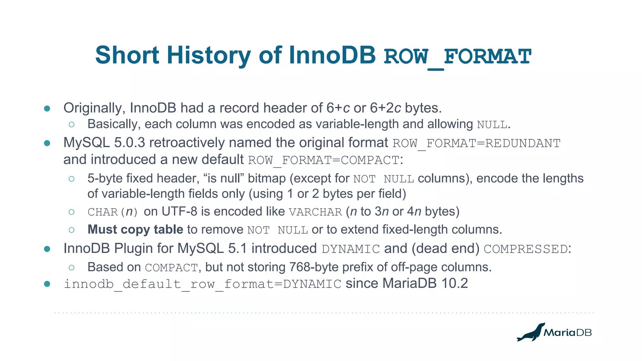 Short History of InnoDB ROW_FORMAT ● Originally, InnoDB had a record header of 6+c or 6+2c bytes. ○ Basically, each column was encoded as variable-length and allowing NULL. ● MySQL 5.0.3 retroactively named the original format ROW_FORMAT=REDUNDANT and introduced a new default ROW_FORMAT=COMPACT: ○ 5-byte fixed header, “is null” bitmap (except for NOT NULL columns), encode the lengths of variable-length fields only (using 1 or 2 bytes per field) ○ CHAR(n) on UTF-8 is encoded like VARCHAR (n to 3n or 4n bytes) ○ Must copy table to remove NOT NULL or to extend fixed-length columns. ● InnoDB Plugin for MySQL 5.1 introduced DYNAMIC and (dead end) COMPRESSED: ○ Based on COMPACT, but not storing 768-byte prefix of off-page columns. ● innodb_default_row_format=DYNAMIC since MariaDB 10.2 
