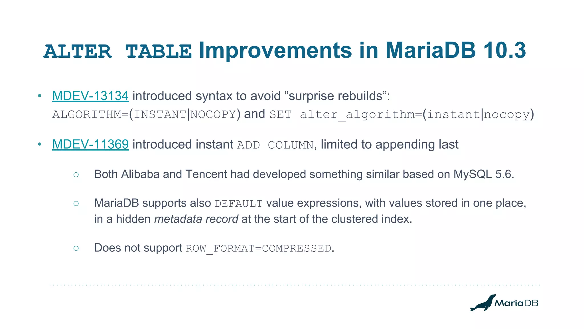 • MDEV-13134 introduced syntax to avoid “surprise rebuilds”: ALGORITHM=(INSTANT|NOCOPY) and SET alter_algorithm=(instant|nocopy) • MDEV-11369 introduced instant ADD COLUMN, limited to appending last ○ Both Alibaba and Tencent had developed something similar based on MySQL 5.6. ○ MariaDB supports also DEFAULT value expressions, with values stored in one place, in a hidden metadata record at the start of the clustered index. ○ Does not support ROW_FORMAT=COMPRESSED. ALTER TABLE Improvements in MariaDB 10.3 