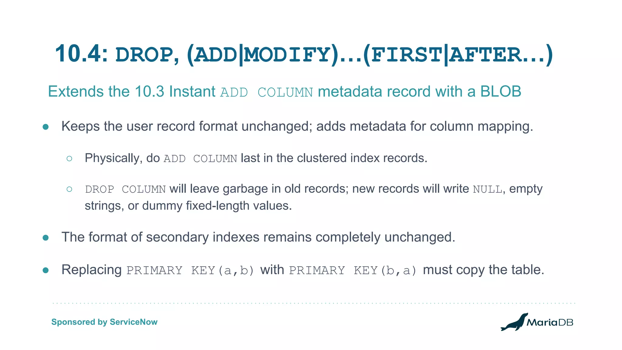 10.4: DROP, (ADD|MODIFY)…(FIRST|AFTER…) ● Keeps the user record format unchanged; adds metadata for column mapping. ○ Physically, do ADD COLUMN last in the clustered index records. ○ DROP COLUMN will leave garbage in old records; new records will write NULL, empty strings, or dummy fixed-length values. ● The format of secondary indexes remains completely unchanged. ● Replacing PRIMARY KEY(a,b) with PRIMARY KEY(b,a) must copy the table. Extends the 10.3 Instant ADD COLUMN metadata record with a BLOB Sponsored by ServiceNow 