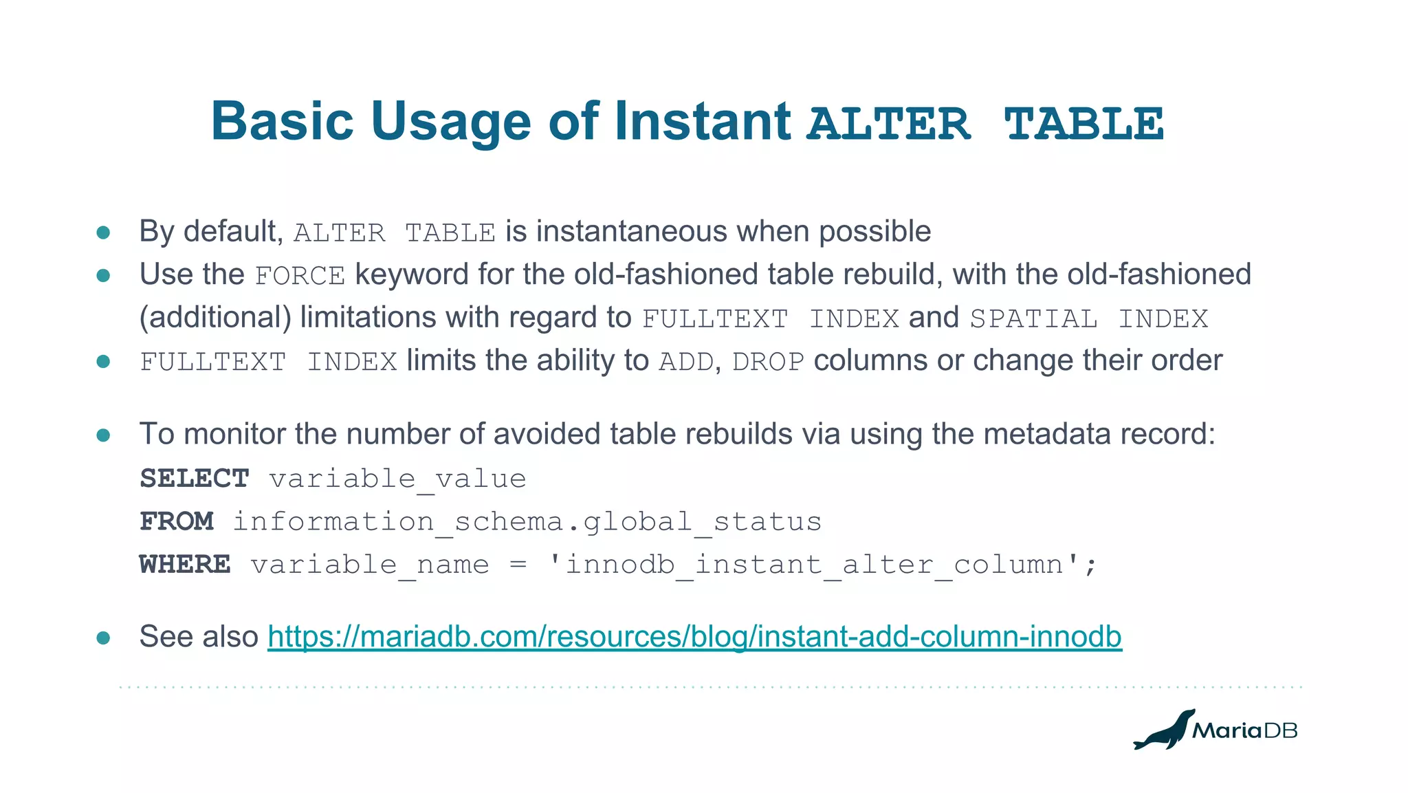 Basic Usage of Instant ALTER TABLE ● By default, ALTER TABLE is instantaneous when possible ● Use the FORCE keyword for the old-fashioned table rebuild, with the old-fashioned (additional) limitations with regard to FULLTEXT INDEX and SPATIAL INDEX ● FULLTEXT INDEX limits the ability to ADD, DROP columns or change their order ● To monitor the number of avoided table rebuilds via using the metadata record: SELECT variable_value FROM information_schema.global_status WHERE variable_name = 'innodb_instant_alter_column'; ● See also https://mariadb.com/resources/blog/instant-add-column-innodb 